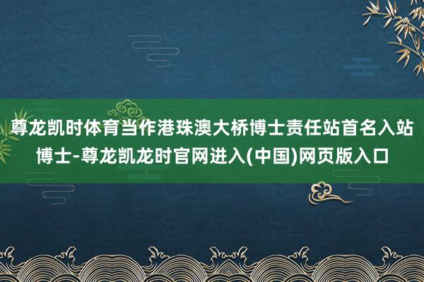 尊龙凯时体育当作港珠澳大桥博士责任站首名入站博士-尊龙凯龙时官网进入(中国)网页版入口