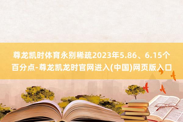 尊龙凯时体育永别稀疏2023年5.86、6.15个百分点-尊龙凯龙时官网进入(中国)网页版入口