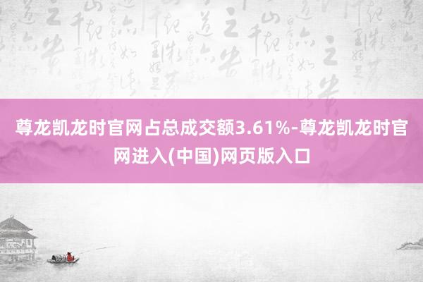 尊龙凯龙时官网占总成交额3.61%-尊龙凯龙时官网进入(中国)网页版入口