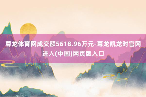 尊龙体育网成交额5618.96万元-尊龙凯龙时官网进入(中国)网页版入口