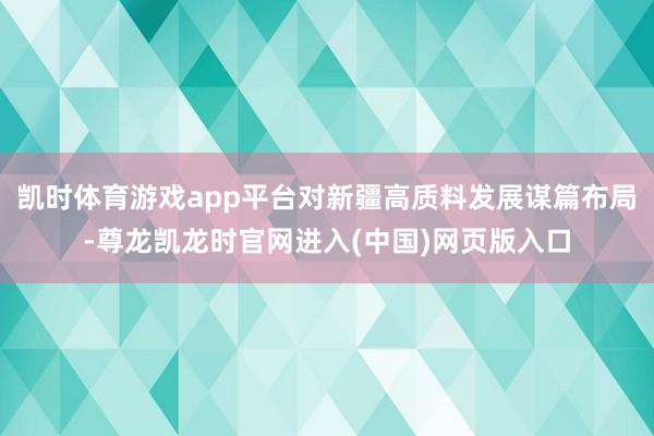 凯时体育游戏app平台对新疆高质料发展谋篇布局-尊龙凯龙时官网进入(中国)网页版入口