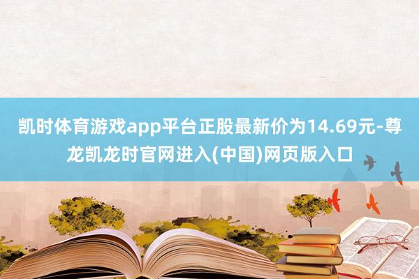 凯时体育游戏app平台正股最新价为14.69元-尊龙凯龙时官网进入(中国)网页版入口