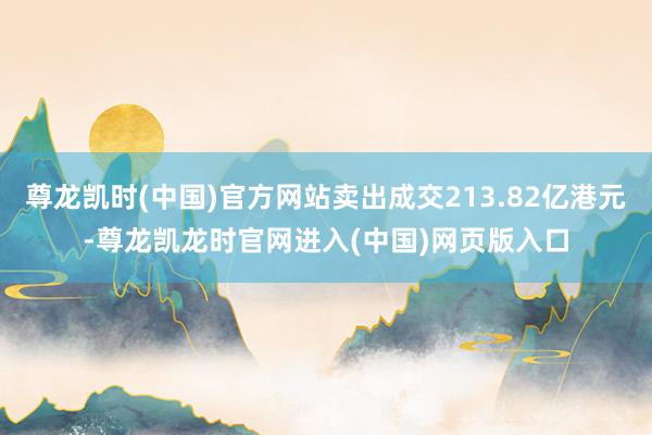 尊龙凯时(中国)官方网站卖出成交213.82亿港元-尊龙凯龙时官网进入(中国)网页版入口