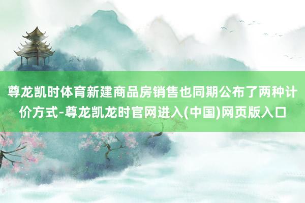 尊龙凯时体育新建商品房销售也同期公布了两种计价方式-尊龙凯龙时官网进入(中国)网页版入口