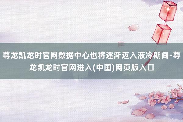 尊龙凯龙时官网数据中心也将逐渐迈入液冷期间-尊龙凯龙时官网进入(中国)网页版入口