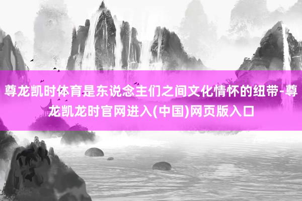 尊龙凯时体育是东说念主们之间文化情怀的纽带-尊龙凯龙时官网进入(中国)网页版入口