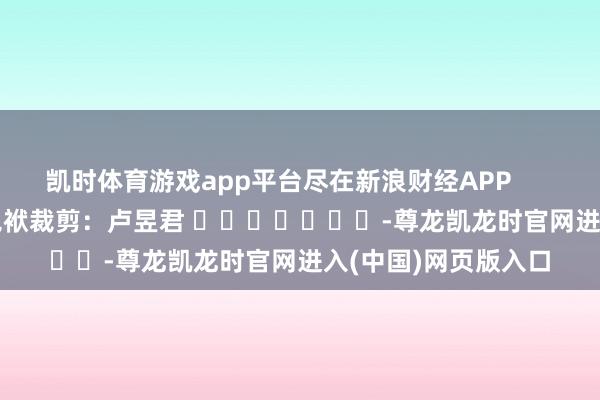 凯时体育游戏app平台尽在新浪财经APP            						包袱裁剪：卢昱君 							-尊龙凯龙时官网进入(中国)网页版入口