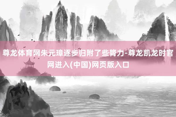 尊龙体育网朱元璋逐步归附了些膂力-尊龙凯龙时官网进入(中国)网页版入口