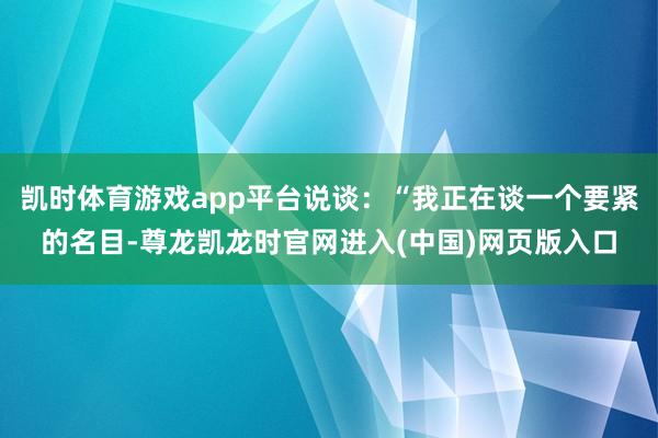 凯时体育游戏app平台说谈：“我正在谈一个要紧的名目-尊龙凯龙时官网进入(中国)网页版入口