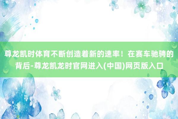 尊龙凯时体育不断创造着新的速率！在赛车驰骋的背后-尊龙凯龙时官网进入(中国)网页版入口