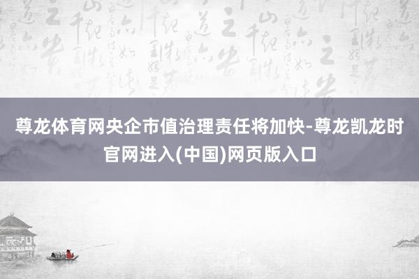 尊龙体育网　　央企市值治理责任将加快-尊龙凯龙时官网进入(中国)网页版入口