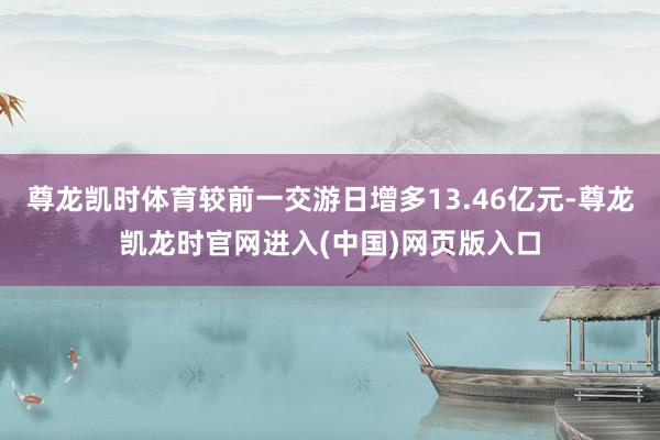 尊龙凯时体育较前一交游日增多13.46亿元-尊龙凯龙时官网进入(中国)网页版入口