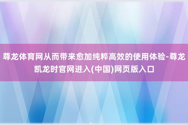尊龙体育网从而带来愈加纯粹高效的使用体验-尊龙凯龙时官网进入(中国)网页版入口