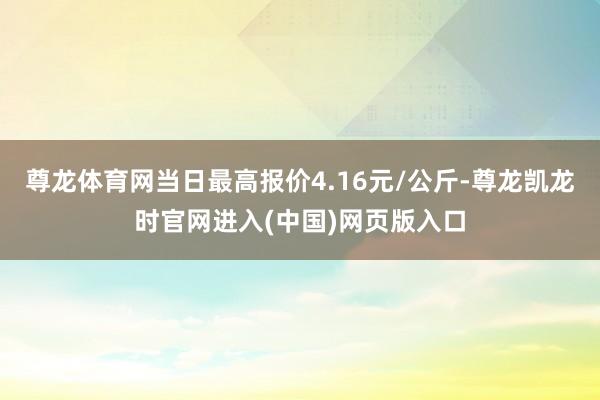 尊龙体育网当日最高报价4.16元/公斤-尊龙凯龙时官网进入(中国)网页版入口