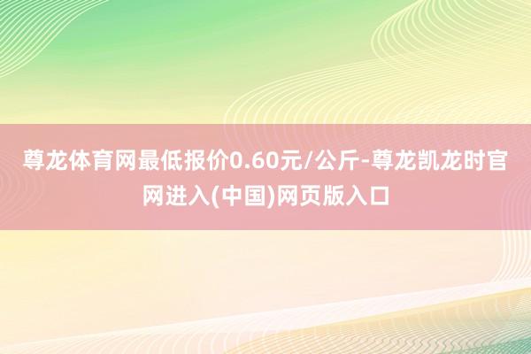 尊龙体育网最低报价0.60元/公斤-尊龙凯龙时官网进入(中国)网页版入口