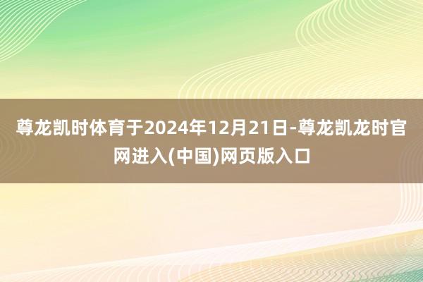 尊龙凯时体育于2024年12月21日-尊龙凯龙时官网进入(中国)网页版入口