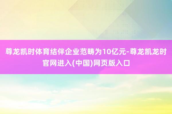 尊龙凯时体育结伴企业范畴为10亿元-尊龙凯龙时官网进入(中国)网页版入口