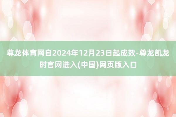 尊龙体育网自2024年12月23日起成效-尊龙凯龙时官网进入(中国)网页版入口