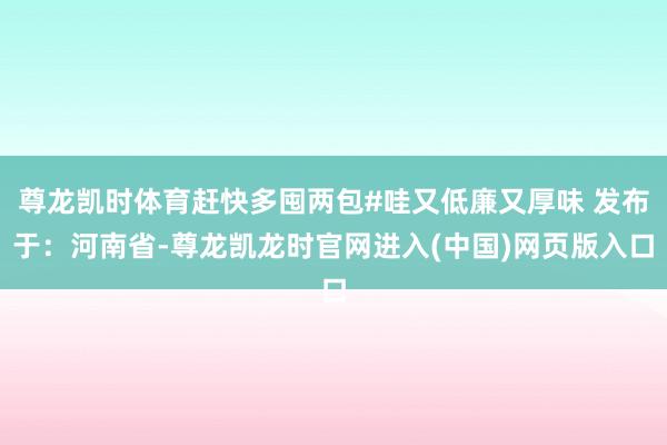 尊龙凯时体育赶快多囤两包#哇又低廉又厚味 发布于：河南省-尊龙凯龙时官网进入(中国)网页版入口