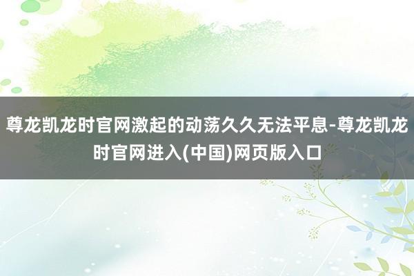 尊龙凯龙时官网激起的动荡久久无法平息-尊龙凯龙时官网进入(中国)网页版入口