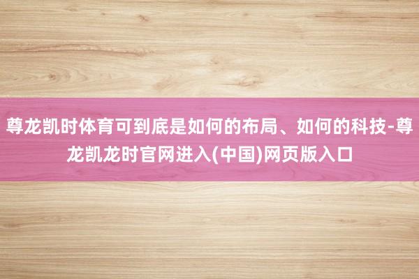 尊龙凯时体育可到底是如何的布局、如何的科技-尊龙凯龙时官网进入(中国)网页版入口
