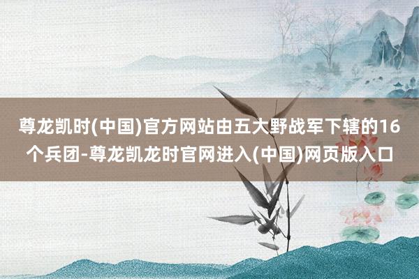 尊龙凯时(中国)官方网站由五大野战军下辖的16个兵团-尊龙凯龙时官网进入(中国)网页版入口