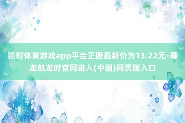 凯时体育游戏app平台正股最新价为13.22元-尊龙凯龙时官网进入(中国)网页版入口