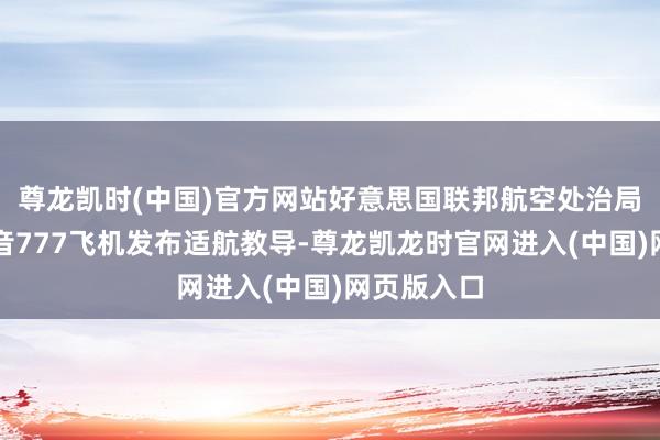 尊龙凯时(中国)官方网站好意思国联邦航空处治局对部分波音777飞机发布适航教导-尊龙凯龙时官网进入(中国)网页版入口