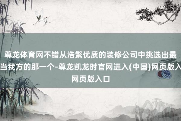 尊龙体育网不错从浩繁优质的装修公司中挑选出最恰当我方的那一个-尊龙凯龙时官网进入(中国)网页版入口