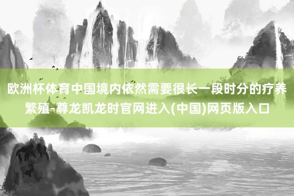 欧洲杯体育中国境内依然需要很长一段时分的疗养繁殖-尊龙凯龙时官网进入(中国)网页版入口