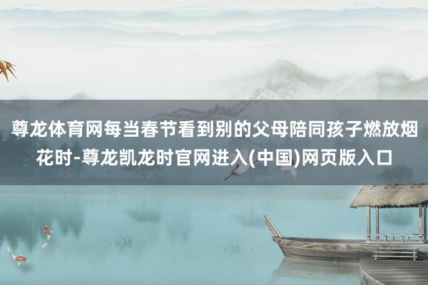 尊龙体育网每当春节看到别的父母陪同孩子燃放烟花时-尊龙凯龙时官网进入(中国)网页版入口