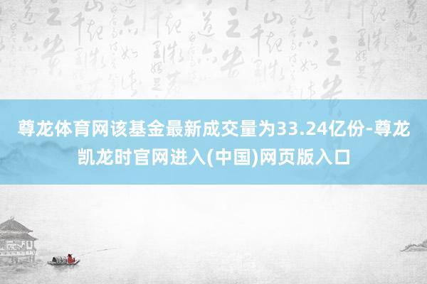 尊龙体育网该基金最新成交量为33.24亿份-尊龙凯龙时官网进入(中国)网页版入口