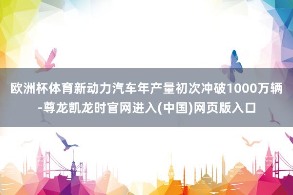 欧洲杯体育新动力汽车年产量初次冲破1000万辆-尊龙凯龙时官网进入(中国)网页版入口