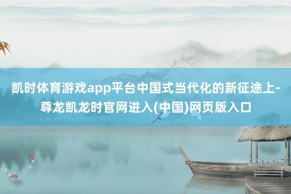 凯时体育游戏app平台中国式当代化的新征途上-尊龙凯龙时官网进入(中国)网页版入口