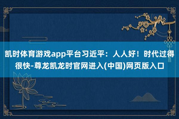 凯时体育游戏app平台习近平：人人好！时代过得很快-尊龙凯龙时官网进入(中国)网页版入口