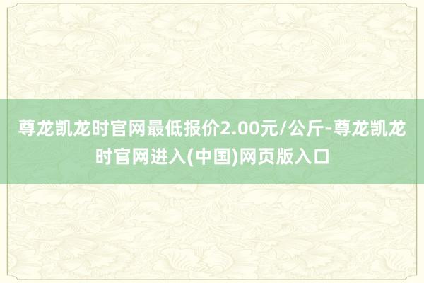 尊龙凯龙时官网最低报价2.00元/公斤-尊龙凯龙时官网进入(中国)网页版入口