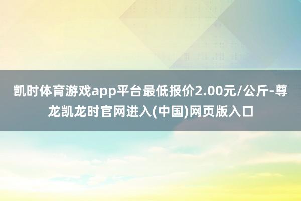 凯时体育游戏app平台最低报价2.00元/公斤-尊龙凯龙时官网进入(中国)网页版入口
