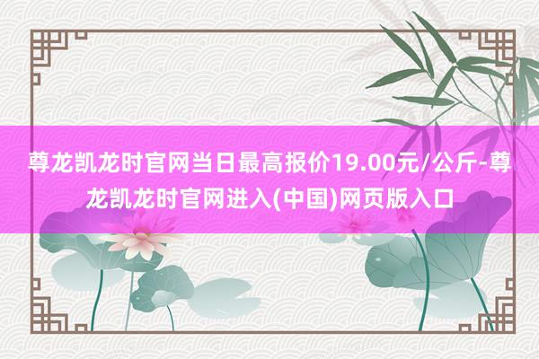 尊龙凯龙时官网当日最高报价19.00元/公斤-尊龙凯龙时官网进入(中国)网页版入口