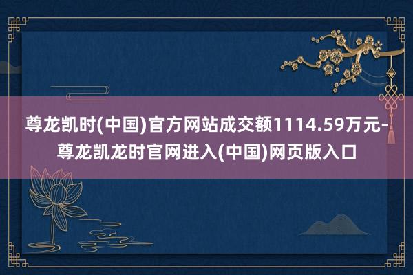 尊龙凯时(中国)官方网站成交额1114.59万元-尊龙凯龙时官网进入(中国)网页版入口