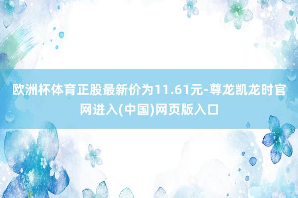 欧洲杯体育正股最新价为11.61元-尊龙凯龙时官网进入(中国)网页版入口