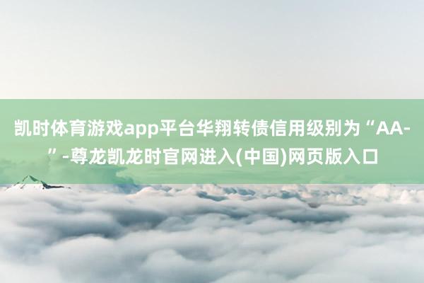 凯时体育游戏app平台华翔转债信用级别为“AA-”-尊龙凯龙时官网进入(中国)网页版入口