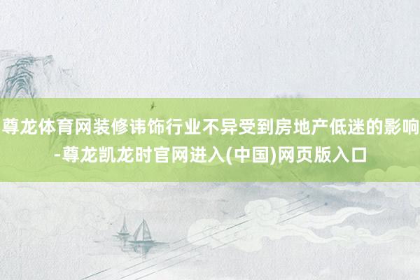 尊龙体育网装修讳饰行业不异受到房地产低迷的影响-尊龙凯龙时官网进入(中国)网页版入口