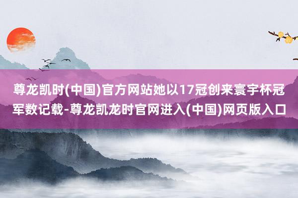 尊龙凯时(中国)官方网站她以17冠创来寰宇杯冠军数记载-尊龙凯龙时官网进入(中国)网页版入口