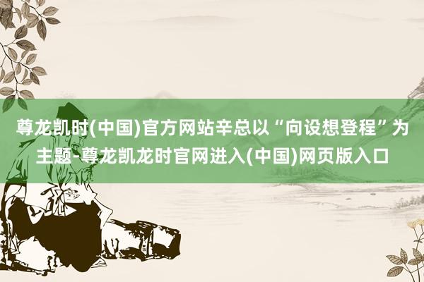 尊龙凯时(中国)官方网站辛总以“向设想登程”为主题-尊龙凯龙时官网进入(中国)网页版入口