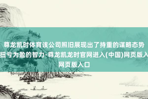 尊龙凯时体育该公司照旧展现出了持重的谋略态势和扭亏为盈的智力-尊龙凯龙时官网进入(中国)网页版入口