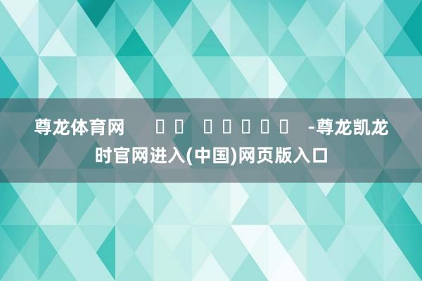 尊龙体育网      		  					  -尊龙凯龙时官网进入(中国)网页版入口