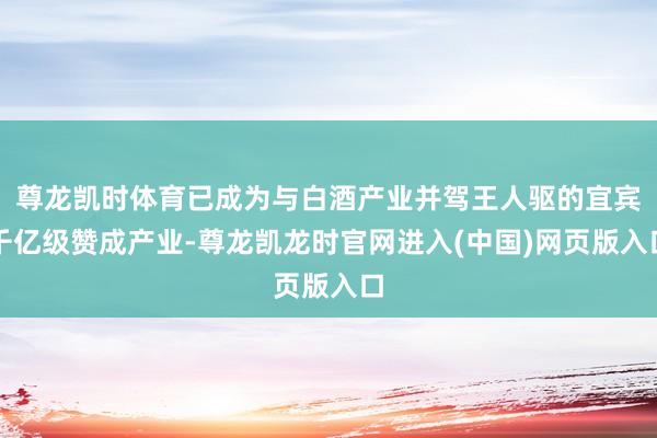 尊龙凯时体育已成为与白酒产业并驾王人驱的宜宾千亿级赞成产业-尊龙凯龙时官网进入(中国)网页版入口