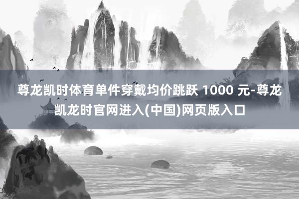 尊龙凯时体育单件穿戴均价跳跃 1000 元-尊龙凯龙时官网进入(中国)网页版入口
