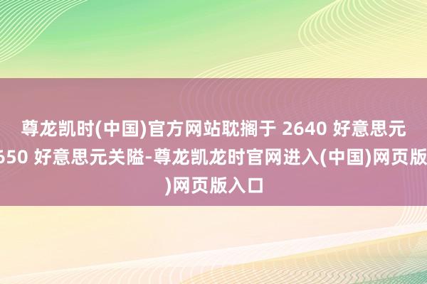 尊龙凯时(中国)官方网站耽搁于 2640 好意思元、2650 好意思元关隘-尊龙凯龙时官网进入(中国)网页版入口