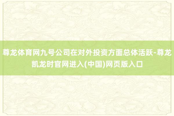 尊龙体育网九号公司在对外投资方面总体活跃-尊龙凯龙时官网进入(中国)网页版入口